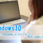 Windows10の起動後に、前回使用したプロフラムが勝手に起動してしまう